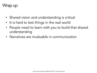 Occom	
  Group	
  Company	
  Conﬁden1al	
  ©	
  2013	
  	
  	
  All	
  rights	
  reserved.	
  	
  
Wrap up
•  Shared vision and understanding is critical
•  It is hard to test things in the real world
•  People need to learn with you to build that shared
understanding
•  Narratives are invaluable in communication
 