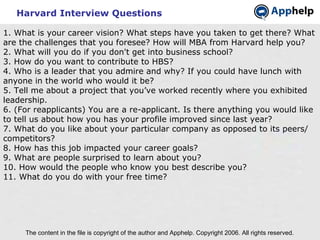 Harvard Interview Questions The content in the file is copyright of the author and Apphelp. Copyright 2006. All rights reserved.  1. What is your career vision? What steps have you taken to get there? What are the challenges that you foresee? How will MBA from Harvard help you? 2. What will you do if you don't get into business school? 3. How do you want to contribute to HBS? 4. Who is a leader that you admire and why? If you could have lunch with anyone in the world who would it be? 5. Tell me about a project that you’ve worked recently where you exhibited leadership. 6. (For reapplicants) You are a re-applicant. Is there anything you would like to tell us about how you has your profile improved since last year? 7. What do you like about your particular company as opposed to its peers/ competitors? 8. How has this job impacted your career goals? 9. What are people surprised to learn about you? 10. How would the people who know you best describe you? 11. What do you do with your free time? 