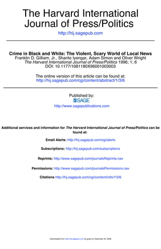 The Harvard International
             Journal of Press/Politics
                                      http://hij.sagepub.com



    Crime in Black and White: The Violent, Scary World of Local News
        Franklin D. Gilliam, Jr., Shanto Iyengar, Adam Simon and Oliver Wright
            The Harvard International Journal of Press/Politics 1996; 1; 6
                          DOI: 10.1177/1081180X96001003003

                     The online version of this article can be found at:
                     http://hij.sagepub.com/cgi/content/abstract/1/3/6


                                                  Published by:

                                 http://www.sagepublications.com




Additional services and information for The Harvard International Journal of Press/Politics can be
                                            found at:

                           Email Alerts: http://hij.sagepub.com/cgi/alerts

                        Subscriptions: http://hij.sagepub.com/subscriptions

                      Reprints: http://www.sagepub.com/journalsReprints.nav

                  Permissions: http://www.sagepub.com/journalsPermissions.nav

                       Citations http://hij.sagepub.com/cgi/content/refs/1/3/6




                             Downloaded from http://hij.sagepub.com by guest on December 25, 2008
 