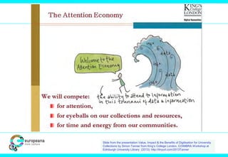 Slide from the presentation Value, Impact & the Benefits of Digitisation for University
Collections by Simon Tanner from King’s College London, COIMBRA Workshop at
Edinburgh University Library (2013): http://tinyurl.com/2013Tanner
 