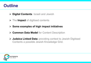  Digital Contents: Israeli and Jewish
 The Impact of digitised contents
 Some examples of high impact initiatives
 Common Data Model for Content Description
 Judaica Linked Data: providing context to Jewish Digitised
Contents a possible Jewish Knowledge Grid.
Outline
 