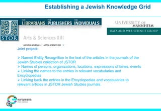 Establishing a Jewish Knowledge Grid
Joint project:
 Named Entity Recognition in the text of the articles in the journals of the
Jewish Studies collection of JSTOR
 Names of persons, organizations, locations, expressions of times, events
 Linking the names to the entries in relevant vocabularies and
Encyclopedias
 Linking back the entries in the Encyclopedias and vocabularies to
relevant articles in JSTOR Jewish Studies journals.
 