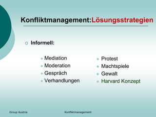 Group Austria
Konfliktmanagement:Lösungsstrategien
 Informell:
 Mediation
 Moderation
 Gespräch
 Verhandlungen
 Protest
 Machtspiele
 Gewalt
 Harvard Konzept
Konfliktmanagement
 