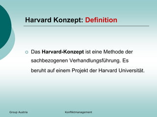 Group Austria Konfliktmanagement
Harvard Konzept: Definition
 Das Harvard-Konzept ist eine Methode der
sachbezogenen Verhandlungsführung. Es
beruht auf einem Projekt der Harvard Universität.
 