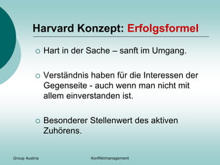 Group Austria Konfliktmanagement
Harvard Konzept: Erfolgsformel
 Hart in der Sache – sanft im Umgang.
 Verständnis haben für die Interessen der
Gegenseite - auch wenn man nicht mit
allem einverstanden ist.
 Besonderer Stellenwert des aktiven
Zuhörens.
 