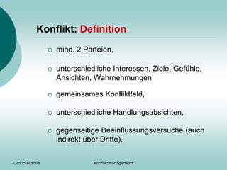 Group Austria Konfliktmanagement
Konflikt: Definition
 mind. 2 Parteien,
 unterschiedliche Interessen, Ziele, Gefühle,
Ansichten, Wahrnehmungen,
 gemeinsames Konfliktfeld,
 unterschiedliche Handlungsabsichten,
 gegenseitige Beeinflussungsversuche (auch
indirekt über Dritte).
 