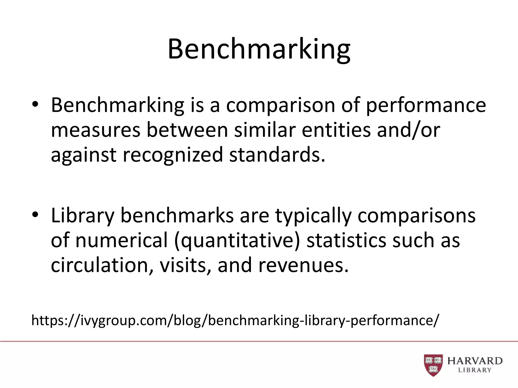 Benchmarking
• Benchmarking is a comparison of performance
measures between similar entities and/or
against recognized standards.
• Library benchmarks are typically comparisons
of numerical (quantitative) statistics such as
circulation, visits, and revenues.
https://ivygroup.com/blog/benchmarking-library-performance/
 