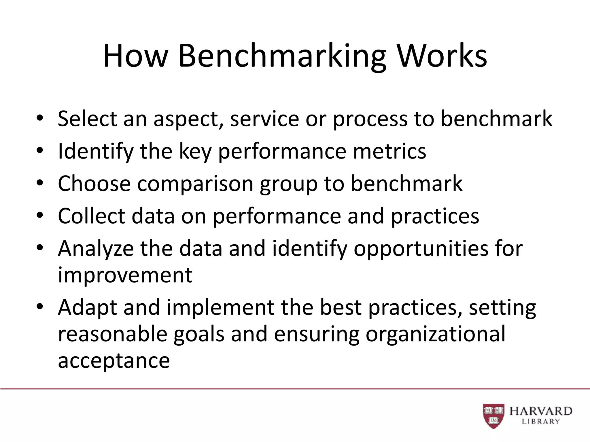 How Benchmarking Works
• Select an aspect, service or process to benchmark
• Identify the key performance metrics
• Choose comparison group to benchmark
• Collect data on performance and practices
• Analyze the data and identify opportunities for
improvement
• Adapt and implement the best practices, setting
reasonable goals and ensuring organizational
acceptance
 