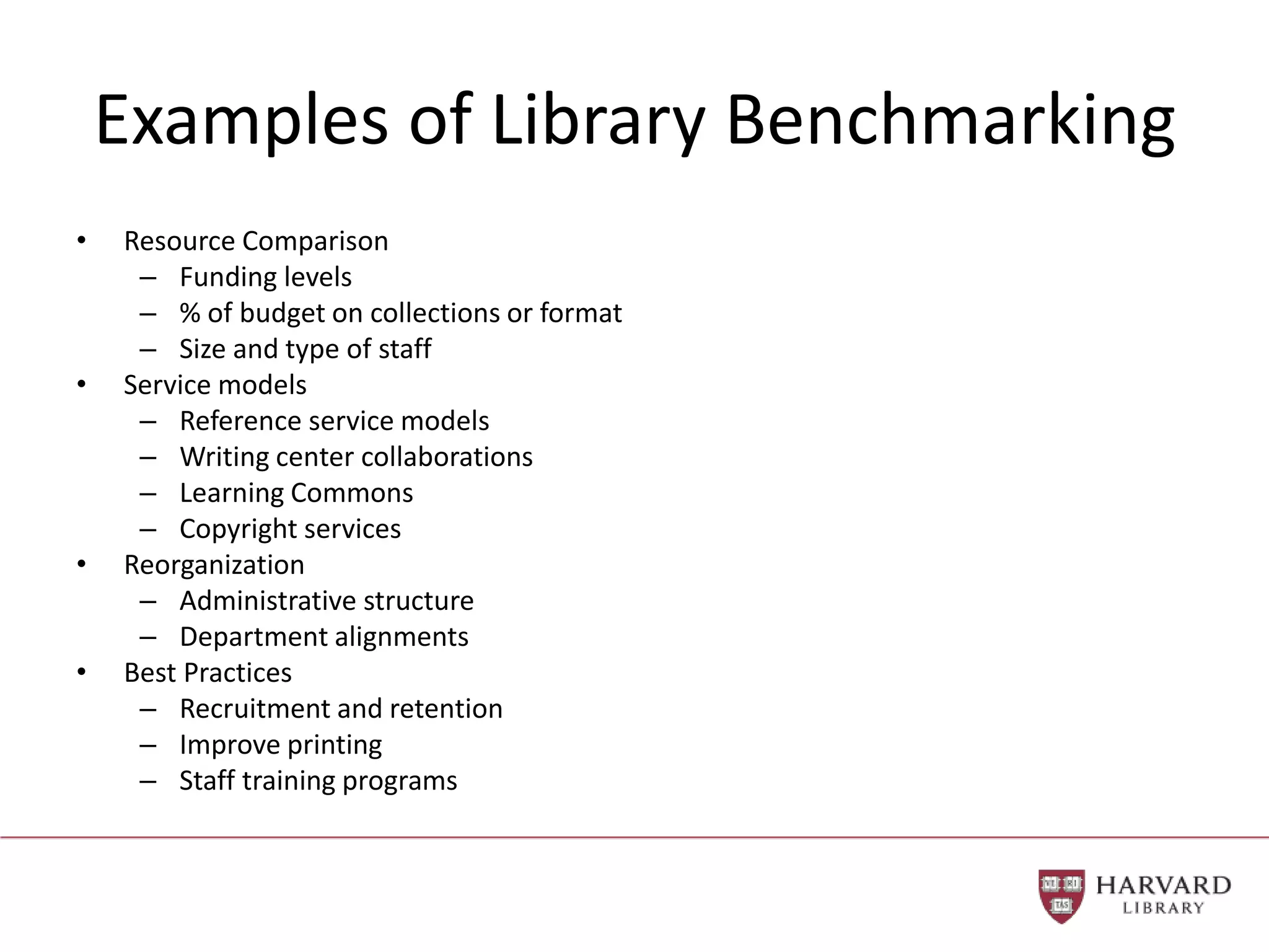 Examples of Library Benchmarking
• Resource Comparison
– Funding levels
– % of budget on collections or format
– Size and type of staff
• Service models
– Reference service models
– Writing center collaborations
– Learning Commons
– Copyright services
• Reorganization
– Administrative structure
– Department alignments
• Best Practices
– Recruitment and retention
– Improve printing
– Staff training programs
 