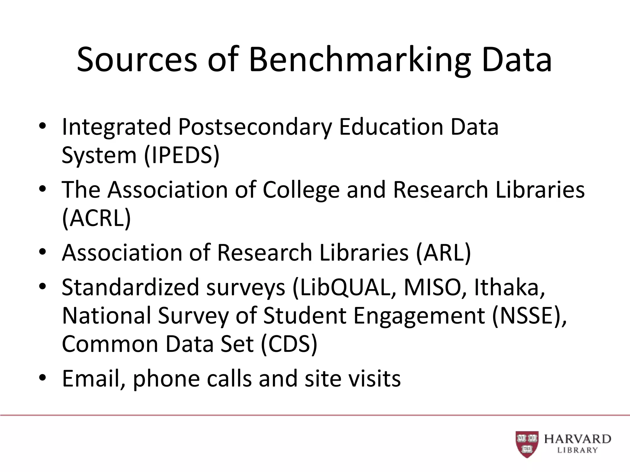 Sources of Benchmarking Data
• Integrated Postsecondary Education Data
System (IPEDS)
• The Association of College and Research Libraries
(ACRL)
• Association of Research Libraries (ARL)
• Standardized surveys (LibQUAL, MISO, Ithaka,
National Survey of Student Engagement (NSSE),
Common Data Set (CDS)
• Email, phone calls and site visits
 