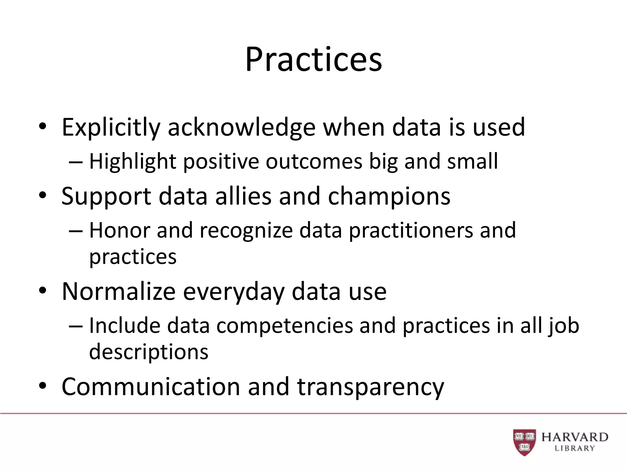 Practices
• Explicitly acknowledge when data is used
– Highlight positive outcomes big and small
• Support data allies and champions
– Honor and recognize data practitioners and
practices
• Normalize everyday data use
– Include data competencies and practices in all job
descriptions
• Communication and transparency
 