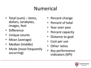 Numerical
• Total (sum) – items,
dollars, terabytes,
images, feet
• Difference
• Unique counts
• Mean (average)
• Median (middle)
• Mode (most frequently
occurring)
• Percent change
• Percent of total
• Year over year
• Percent capacity
• Distance to goal
• Cost per use
• Other ratios
• Key performance
indicators (KPI)
 