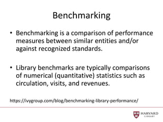 Benchmarking
• Benchmarking is a comparison of performance
measures between similar entities and/or
against recognized standards.
• Library benchmarks are typically comparisons
of numerical (quantitative) statistics such as
circulation, visits, and revenues.
https://ivygroup.com/blog/benchmarking-library-performance/
 