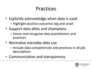 Practices
• Explicitly acknowledge when data is used
– Highlight positive outcomes big and small
• Support data allies and champions
– Honor and recognize data practitioners and
practices
• Normalize everyday data use
– Include data competencies and practices in all job
descriptions
• Communication and transparency
 
