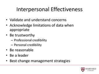 Interpersonal Effectiveness
• Validate and understand concerns
• Acknowledge limitations of data when
appropriate
• Be trustworthy
– Professional credibility
– Personal credibility
• Be reasonable
• Be a leader
• Best change management strategies
 