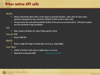 Other native API calls Identify Returns information about what’s on the map at a particular location:  name, layer ID, layer name, geometry and geometry type, and other attributes of that result as name-value  You must know the real-world coordinate location of the area you are interested in.  Click point in pixels must be translated to map coordinates Find Query feature attributes for values fitting specific criteria Generate KML Returns KMZ file MapTile Returns single tile image of cached map service (e.g. CampusMap) Layer Query Similar to Find but works only on single Layer in a service Alternative to Generate KMZ.  Query Layer to KMZ 