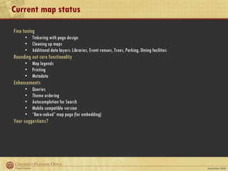Current map status Fine tuning Tinkering with page design Cleaning up maps Additional data layers: Libraries, Event venues, Trees, Parking, Dining facilities Rounding out core functionality Map legends Printing Metadata Enhancements Queries Theme ordering Autocompletion for Search Mobile compatible version “ Bare-naked” map page (for embedding) Your suggestions? 
