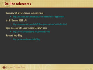 On-line references Overview of ArcGIS Server web interfaces http://resources.esri.com/arcgisserver/index.cfm?fa=applications ArcGIS Server REST API http://resources.esri.com/help/9.3/arcgisserver/apis/rest/index.html Open Geospatial Consortium (OGC) WMS spec http://www.opengeospatial.org/standards/wms Harvard Map Blog http://www.map.harvard.edu/blog 