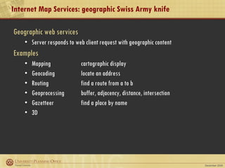 Internet Map Services: geographic Swiss Army knife Geographic web services Server responds to web client request with geographic content Examples Mapping  cartographic display Geocoding  locate an address Routing find a route from a to b Geoprocessing  buffer, adjacency, distance, intersection Gazetteer find a place by name 3D 