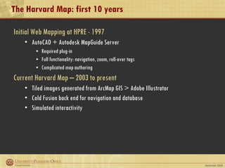 The Harvard Map: first 10 years Initial Web Mapping at HPRE - 1997 AutoCAD + Autodesk MapGuide Server Required plug-in Full functionality: navigation, zoom, roll-over tags Complicated map authoring Current Harvard Map – 2003 to present Tiled images generated from ArcMap GIS > Adobe Illustrator Cold Fusion back end for navigation and database Simulated interactivity  