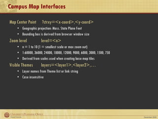 Campus Map Interfaces Map Center Point   ?ctrxy=<x-coord>,<y-coord> Geographic projection: Mass. State Plane Feet  Bounding box is derived from browser window size Zoom level level=<n> n = 1 to 10 (1 = smallest scale or max zoom out) 1:60000, 36000, 24000, 18000, 12000, 9000, 6000, 3000, 1500, 750 Derived from scales used when creating base map tiles Visible Themes layers=<layer1>,<layer2>,… Layer names from Theme list or link string Case insensitive 