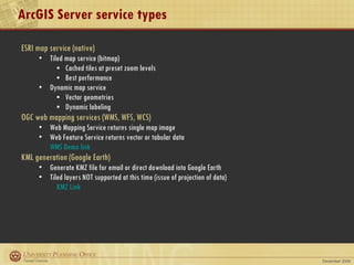 ArcGIS Server service types ESRI map service (native) Tiled map service (bitmap) Cached tiles at preset zoom levels Best performance Dynamic map service Vector geometries Dynamic labeling OGC web mapping services (WMS, WFS, WCS) Web Mapping Service returns single map image Web Feature Service returns vector or tabular data WMS Demo link KML generation (Google Earth) Generate KMZ file for email or direct download into Google Earth Tiled layers NOT supported at this time (issue of projection of data) KMZ Link 