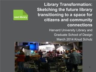 Library Transformation:
Sketching the future library
transitioning to a space for
citizens and community
connections
Harvard University Library and
Graduate School of Design
March 2014 Knud Schulz

Knud Schulz March 2014

1

 