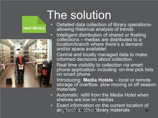 The solution
• Detailed data collection of library operationsallowing historical analysis of trends
• Intelligent distribu...