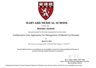 has participated in the enduring material activity titled
Ajay K. Singh, MBBS, FRCP, MBA
Senior Associate Dean for Postgraduate Education
Harvard Medical School
HARVARD MEDICAL SCHOOL
Certifies that
Brandon Jonseck
March 01, 2019
This activity was designated for 8.00 AMA PRA Category 1 Credits™.
Collaborative Care Approaches for Management of Opioid Use Disorder
on
Harvard Medical School is accredited by the Accreditation Council for Continuing Medical Education to
provide continuing medical education for physicians.
Postgraduate Education | Harvard Institutes of Medicine | 4 Blackfan Circle, 4th Floor | Boston, MA 02115 | cme_online@hms.harvard.edu
 