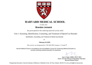 has participated in the enduring material activity titled
Ajay K. Singh, MBBS, FRCP, MBA
Senior Associate Dean for Postgraduate Education
Harvard Medical School
HARVARD MEDICAL SCHOOL
Certifies that
Brandon Jonseck
February 18, 2019
This activity was designated for 1.00 AMA PRA Category 1 Credits™.
Unit 1: Screening, Identification, Counseling, and Treatment of Opioid Use Disorder
on
Harvard Medical School is accredited by the Accreditation Council for Continuing Medical Education to
provide continuing medical education for physicians.
Postgraduate Education | Harvard Institutes of Medicine | 4 Blackfan Circle, 4th Floor | Boston, MA 02115 | cme_online@hms.harvard.edu
Identification, Counseling, and Treatment of Opioid Use Disorder
 