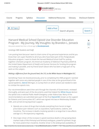 3/18/2019 Discussion | OUDEP1 | Harvard Medical School CME Online
https://cmeonline.hms.harvard.edu/courses/course-v1:HarvardMedGlobalAcademy+OUDEP1+1T2017/discussion/forum/course/threads/5c900b6758a… 1/5
 All Topics Add a Post
Course Progress Syllabus Discussion Additional Resources Glossary Disclosure Stateme
SearchSearch all posts


Harvard Medical School Opioid Use Disorder Education
Program - My Journey, My thoughts: by Brandon L. Jonseck
discussion posted less than a minute ago by BrandonJonseck
Greetings HMS Students and Sta ,
I am posting here because I want to share some of my personal experiences and let you
know that I am super thankful to all of you who have been part of this Postgraduate
Education program. I want to thank the Harvard Medical School Sta for putting
together a fantastic program, the American Academy of Addiction Psychiatry (AAAP) &
the United States Department of Health and Human Services for funding the program
and making it possible, and my friend Sarah Gibson who has been a huge part of my
work on this subject..
Making a di erence from the ground level, the 313, to the White House in Washington D.C.Making a di erence from the ground level, the 313, to the White House in Washington D.C.
Something I have not shared previously, prior to completing this HMS program I worked
together with some very talented people in one of the cities at the ground level of the
opioid epidemic, Detroit Michigan, to survey them on which actions we needed to take
to combat the opioid crisis.
Our recommendations were then sent through the channels of Government, reviewed
thoroughly, and were part of the documents used that helped the White House declare
the opioid crisis a national Public Health Emergency under federal law. Many of the
recommendations we submitted were part of the nal Opioid Bill, known as the support
for Patients and Communities ACT, which was signed into law on Wednesday October
24th, and carried strong bipartisan support.
Opioids are a class of drugs that includes everything from heroin to legal
prescription pain relievers such as oxycodone, hydrocodone, codeine, and
morphine. The increase in deaths involving opioids is so large that it now a ects
average U.S. life expectancy negatively.
One major driver of the increase in opioid overdose deaths is the growing black
market trade of illicit fentanyl and fentanyl analogues, powerful synthetic drugs
far more potent than morphine. Another driver is the widespread availability of

 