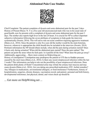 Abdominal Pain Case Studies
Chief Complaint: The patient complains of dysuria and some abdominal pain for the past 3 days
History of Present Illness: N. T is a five year old uncircumcised male who was in his usual state of
good health, now he presents with a complaint of dysuria and some abdominal pain for the past 3
days. The mother also reports high fever in the last 24 hours. It is crucial for NP to collect important
subjective information following the seven attributes of symptoms to help guide the interview
systematically (Swartz, 2014). This will aid to rule out acute condition requiring aggressive treatment
(Dains et al., 2016). Since the patient is only five year old the mother would be the main historian,
however, whenever is appropriate the child should also be included in the interview (Swartz, 2014).
Pertinent information the NP should obtain include, when did the pain during urination started? Does
it hurts only during urination? When did the abdominal pain started? Does the pain radiate? The
patient can point the areas where he feels pain. Is it painful all the time? When does the pain go away?
Additionally, aggravating ... Show more content on Helpwriting.net ...
History of constipation? Constipation may predispose the patient to UTI due to bladder pressure
caused by the stool mass (Dains et al., 2016). Is there any recent streptococcal infection within the last
3 weeks? This information can help to rule out the possibility of post streptococcal infections. Does
the patient drink plenty of fluids? Concentrated urine may irritate the urinary tract mucosa and may
cause dysuria (Dains et al., 2016). Are you taking any prescribed medication, OTC, herbal remedies?
Any Allergies to medications, environmental allergens, or food intolerance? Furthermore, history of
hospitalization, surgeries, chronic diseases, vaccination record, and patient s prenatal and birth history,
developmental milestones, last physical, dental, and vision check up should be
... Get more on HelpWriting.net ...
 