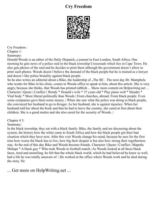 Cry Freedom
Cry Freedom :
Chapter 1:
Summary:
Donald Woods is an editor of the Daily Dispatch, a journal in East London, South Africa. One
morning he gets news of a police raid in the black township Crossroads which lies in Cape Town. He
also gets photos of the raid and he decides to print them although the government doesn´t allow to
print such photos. Woods doesn´t believe the demand of the black people but he is trained as a lawyer
and doesn´t like police brutality against black people.
So he also writes an editorial about a Biko, the leadership of „The BC . The next day Dr. Mamphela
who works for Biko in his clinic, comes to Woods office to speak to him, about this article. She is very
angry, because she thinks, that Woods has printed rubbish ... Show more content on Helpwriting.net ...
Character | Quote | Conflict | Wendy * Donald s wife * 37 years old * Play piano well * Slender *
Vital body * More liberal politically than Woods | From churches, abroad. From black people. Even
some companies gave them some money. | When she saw what the police was doing to black people,
she convinced her husband to go to Kruger. As her husband, she is against injustice. When her
husband told her about the book and that he had to leave the country, she cared at first about their
children. She is a good mutter and she also cared for the security of Woods. |
Chapter 4 5:
Summary:
In the black township, they eat with a black family. Biko, the family and are discussing about the
system, the history how the white came to South Africa and how the black people got their bad
situation which they have now. After this visit Woods change his mind, because he sees for the first
time how worse the black has to live, how big their despair is but also how strong their togetherness
stay. At the end of this day Biko and Woods become friends. Character | Quote | Conflict | Mapetla
Mohapi * A black guy * Who took Woods to football match | As Woods looked at all those black
faces, tired and unsmiling, he felt that the whole black world, which he had believed he knew so well,
had a life he was totally unaware of. | He worked at the office where Woods work and he died during
the story. He
... Get more on HelpWriting.net ...
 