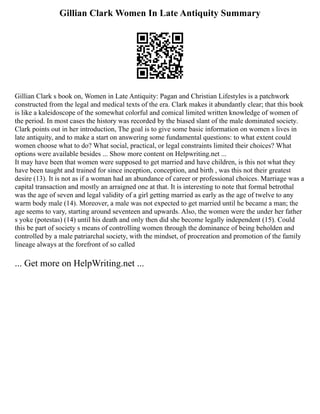 Gillian Clark Women In Late Antiquity Summary
Gillian Clark s book on, Women in Late Antiquity: Pagan and Christian Lifestyles is a patchwork
constructed from the legal and medical texts of the era. Clark makes it abundantly clear; that this book
is like a kaleidoscope of the somewhat colorful and comical limited written knowledge of women of
the period. In most cases the history was recorded by the biased slant of the male dominated society.
Clark points out in her introduction, The goal is to give some basic information on women s lives in
late antiquity, and to make a start on answering some fundamental questions: to what extent could
women choose what to do? What social, practical, or legal constraints limited their choices? What
options were available besides ... Show more content on Helpwriting.net ...
It may have been that women were supposed to get married and have children, is this not what they
have been taught and trained for since inception, conception, and birth , was this not their greatest
desire (13). It is not as if a woman had an abundance of career or professional choices. Marriage was a
capital transaction and mostly an arraigned one at that. It is interesting to note that formal betrothal
was the age of seven and legal validity of a girl getting married as early as the age of twelve to any
warm body male (14). Moreover, a male was not expected to get married until he became a man; the
age seems to vary, starting around seventeen and upwards. Also, the women were the under her father
s yoke (potestas) (14) until his death and only then did she become legally independent (15). Could
this be part of society s means of controlling women through the dominance of being beholden and
controlled by a male patriarchal society, with the mindset, of procreation and promotion of the family
lineage always at the forefront of so called
... Get more on HelpWriting.net ...
 