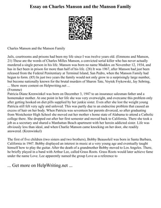 Essay on Charles Manson and the Manson Family
Charles Manson and the Manson Family
Jails, courtrooms and prisons had been my life since I was twelve years old. (Emmons and Manson,
21) These are the words of Charles Milles Manson, a convicted serial killer who has never actually
murdered a single person in his life. Manson was born no name Maddox on November 12, 1934, and
has in fact been in prison for more than half of his life. (28) It was 1967, after Manson had just been
released from the Federal Penitentiary at Terminal Island, San Pedro, when the Manson Family had
begun to form. (85) In just two years the family would not only grow to a surprisingly large number,
but become nationally known for the brutal murders of Sharon Tate, Voytek Frykowski, Jay Sebring,
... Show more content on Helpwriting.net ...
(Fromme)
Patricia Diane Krenwinkel was born on December 3, 1947 to an insurance salesman father and a
homemaker mother. At one point in her life she was very overweight, and overcame this problem only
after getting hooked on diet pills supplied by her junkie sister. Even after she lost the weight young
Patricia still felt very ugly and unloved. This was partly due to an endocrine problem that caused an
excess of hair on her body. When Patricia was seventeen her parents divorced, so after graduating
from Westchester High School she moved out her mother s home state of Alabama to attend a Catholic
college there. She dropped out after her first semester and moved back to California. There she took a
job as a secretary and shared a Manhattan Beach apartment with her heroin addicted sister. Life was
obviously less than ideal, and when Charlie Manson came knocking on her door, she readily
answered. (Krenwinkel)
The first of five children (two sisters and two brothers), Bobby Beausoleil was born in Santa Barbara,
California in 1947. Bobby displayed an interest in music at a very young age and eventually taught
himself how to play the guitar. After the death of a grandmother Bobby moved to Los Angeles. There,
he briefly played in a band with Arthur Lee, called Grass Roots. Grass Roots would later achieve fame
under the name Love. Lee apparently named the group Love as a reference to
... Get more on HelpWriting.net ...
 