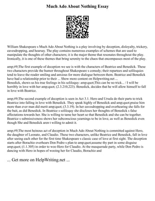 Much Ado About Nothing Essay
William Shakespeare s Much Ado About Nothing is a play involving by deception, disloyalty, trickery,
eavesdropping, and hearsay. The play contains numerous examples of schemes that are used to
manipulate the thoughts of other characters; it is the major theme that resonates throughout the play.
Ironically, it is one of these themes that bring serenity to the chaos that encompasses most of the play.
amp;#9;The first example of deception we see is with the characters of Beatrice and Benedick. These
two characters provide the humor throughout Shakespeare s comedy; their repartees and soliloquies
tend to leave the reader smiling and anxious for more dialogue between them. Beatrice and Benedick
have had a relationship prior to their ... Show more content on Helpwriting.net ...
Benedick, shows us his true feelings in his soliloquy: amp;quot;This can be no trick... / I will be
horribly in love with her amp;quot; (2.3.210,223). Benedick, decides that he will allow himself to fall
in love with Beatrice.
amp;#9;The second example of deception is seen in Act 3.1. Hero and Ursula do their parts to trick
Beatrice into falling in love with Benedick. They speak highly of Benedick and amp;quot;praise him
more than ever man did merit amp;quot; (3.3.19). In her eavesdropping and overhearing she falls for
the bait, as did Benedick. In Beatrice s soliloquy she discloses her thoughts of Benedick s false
affectations towards her. She is willing to tame her heart so that Benedick and she can be together.
Beatrice s submissiveness shows her subconscious yearnings to be in love, as well as Benedick even
though She and Benedick aren t willing to admit it.
amp;#9;The most heinous act of deception in Much Ado About Nothing is committed against Hero,
the daughter of Leonato, and Claudio. These two characters, unlike Beatrice and Benedick, fall in love
after seeing each other for the first time Shakespeare s classic case of love at first sight. The deception
starts after Borachio overhears Don Pedro s plan to amp;quot;assume thy part in some disguise
amp;quot; (1.1.305) in order to woo Hero for Claudio. At the masquerade party, while Don Pedro is
dancing with Hero in hopes of wooing her for Claudio, Borachio and
... Get more on HelpWriting.net ...
 