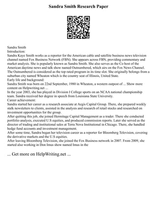 Sandra Smith Research Paper
Sandra Smith
Introduction:
Sandra Kaye Smith works as a reporter for the American cable and satellite business news television
channel named Fox Business Network (FBN). She appears across FBN, providing commentary and
market analysis. She is popularly known as Sandra Smith. She also serves as the Co host of the
American daytime news and talk show named Outnumbered, which airs on the Fox News Channel.
The Outnumbered is considered as the top rated program in its time slot. She originally belongs from a
suburban city named Wheaton which is the country seat of Illinois, United State.
Early life and background:
Sandra Smith was born on 22nd September, 1980 in Wheaton, a western outpost of ... Show more
content on Helpwriting.net ...
In the year 2003, she has played in Division I College sports on an NCAA national championship
team. Sandra received her degree in speech from Louisiana State University.
Career achievement:
Sandra started her career as a research associate at Aegis Capital Group. There, she prepared weekly
stalk newsletters to clients, assisted in the analysis and research of retail stocks and researched on
investment opportunities for the group.
After quitting this job, she joined Hermitage Capital Management as a trader. There she conducted
portfolio analysis, executed U.S equities, and produced commission reports. Later she served as the
director of trading and institutional sales at Terra Nova Institutional in Chicago. There, she handled
hedge fund accounts and investment management.
After some time, Sandra began her television career as a reporter for Bloomberg Television, covering
the derivative markets and the U.S equities.
After leaving Bloomberg Television, she joined the Fox Business network in 2007. From 2009, she
started also working in Don Imus show named Imus in the
... Get more on HelpWriting.net ...
 