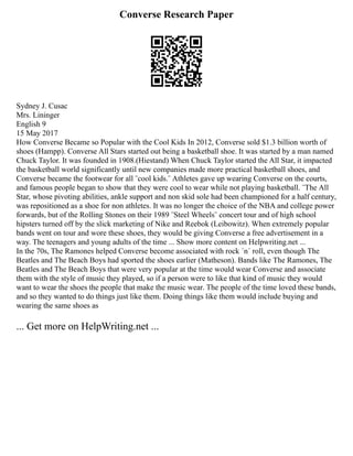 Converse Research Paper
Sydney J. Cusac
Mrs. Lininger
English 9
15 May 2017
How Converse Became so Popular with the Cool Kids In 2012, Converse sold $1.3 billion worth of
shoes (Hampp). Converse All Stars started out being a basketball shoe. It was started by a man named
Chuck Taylor. It was founded in 1908.(Hiestand) When Chuck Taylor started the All Star, it impacted
the basketball world significantly until new companies made more practical basketball shoes, and
Converse became the footwear for all ¨cool kids.¨ Athletes gave up wearing Converse on the courts,
and famous people began to show that they were cool to wear while not playing basketball. ¨The All
Star, whose pivoting abilities, ankle support and non skid sole had been championed for a half century,
was repositioned as a shoe for non athletes. It was no longer the choice of the NBA and college power
forwards, but of the Rolling Stones on their 1989 ¨Steel Wheels¨ concert tour and of high school
hipsters turned off by the slick marketing of Nike and Reebok (Leibowitz). When extremely popular
bands went on tour and wore these shoes, they would be giving Converse a free advertisement in a
way. The teenagers and young adults of the time ... Show more content on Helpwriting.net ...
In the 70s, The Ramones helped Converse become associated with rock ´n´ roll, even though The
Beatles and The Beach Boys had sported the shoes earlier (Matheson). Bands like The Ramones, The
Beatles and The Beach Boys that were very popular at the time would wear Converse and associate
them with the style of music they played, so if a person were to like that kind of music they would
want to wear the shoes the people that make the music wear. The people of the time loved these bands,
and so they wanted to do things just like them. Doing things like them would include buying and
wearing the same shoes as
... Get more on HelpWriting.net ...
 