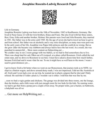 Josephine Rosenits-Ladwig Research Paper
Life in Germany
Josephine Rosenits Ladwig was born on the 18th of November, 1942 in Kaufbeuren, Germany. She
lived in Neue Gasse 22 with her twin brothers, Klaus and Franz. She also lived with her three sisters,
Resi, Erna, Erika and another brother, Helmut. Her parents were Josef and Afra Rosenits, they married
in 1941. Her father was in the army until 1945. By the age of seven she had to travel an hour to get to
and from school. Her father was an alcoholic and a very strict discipliner, as many men were post war.
In the early years of her life, Josephine was Papas little princess and she could do no wrong. But as
she grew older she became very stubborn and always had to have the last word. As a result, she was
punished in unmerciful ... Show more content on Helpwriting.net ...
We couldn t stay in our 2 room garage with two babies, so we had to find somewhere else to live.
There was cheap land for sale 20km out of Liverpool, at a place called Rossmore. Erich called the real
estate man, and we drove to Rossmore to see him. I must have asked a dozen time how much further,
because Erich had said it wasn t that far out. To me it might have as well been to the moon. I wasn t
used to great distances yet....
I got to know Erich a bit better when we went on our Honeymoon, that journey took us to NSW; we
slept in a Station wagon, and drove around dusty roads, I was not impressed, I did not like Australia at
all. Erich and I even had a row on our trip, he wanted me to pluck a pigeon that he shot and I flatly
refused. He said that if I didn t pluck it, I wouldn t eat it either. I told him that was fine by me.
...soon we had a vegie garden and chickens. The garage was divided into three rooms, one the lounge,
then the kitchen, and a little room with just enough room for two beds for the kids. No running water,
we had to get that from a pump just a couple of km away. No proper toilet, just a bucket, no bathroom,
a babybath was all we
... Get more on HelpWriting.net ...
 