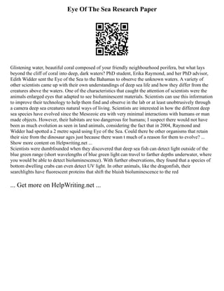 Eye Of The Sea Research Paper
Glistening water, beautiful coral composed of your friendly neighbourhood porifera, but what lays
beyond the cliff of coral into deep, dark waters? PhD student, Erika Raymond, and her PhD advisor,
Edith Widder sent the Eye of the Sea to the Bahamas to observe the unknown waters. A variety of
other scientists came up with their own understandings of deep sea life and how they differ from the
creatures above the waters. One of the characteristics that caught the attention of scientists were the
animals enlarged eyes that adapted to see bioluminescent materials. Scientists can use this information
to improve their technology to help them find and observe in the lab or at least unobtrusively through
a camera deep sea creatures natural ways of living. Scientists are interested in how the different deep
sea species have evolved since the Mesozoic era with very minimal interactions with humans or man
made objects. However, their habitats are too dangerous for humans; I suspect there would not have
been as much evolution as seen in land animals, considering the fact that in 2004, Raymond and
Widder had spotted a 2 metre squid using Eye of the Sea. Could there be other organisms that retain
their size from the dinosaur ages just because there wasn t much of a reason for them to evolve? ...
Show more content on Helpwriting.net ...
Scientists were dumbfounded when they discovered that deep sea fish can detect light outside of the
blue green range (short wavelengths of blue green light can travel to farther depths underwater, where
you would be able to detect bioluminescence). With further observations, they found that a species of
bottom dwelling crabs can even detect UV light. In other animals, like the dragonfish, their
searchlights have fluorescent proteins that shift the bluish bioluminescence to the red
... Get more on HelpWriting.net ...
 