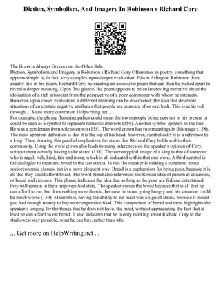 Diction, Symbolism, And Imagery In Robinson s Richard Cory
The Grass is Always Greener on the Other Side:
Diction, Symbolism and Imagery in Robinson s Richard Cory Oftentimes in poetry, something that
appears simple is, in fact, very complex upon deeper evaluation. Edwin Arlington Robinson does
exactly this in his poem, Richard Cory, by creating an accessible poem that can then be picked apart to
reveal a deeper meaning. Upon first glance, the poem appears to be an interesting narrative about the
idolization of a rich aristocrat from the perspective of a poor commoner with whom he interacts.
However, upon closer evaluation, a different meaning can be discovered; the idea that desirable
situations often contain negative attributes that people are unaware of or overlook. This is achieved
through ... Show more content on Helpwriting.net ...
For example, the phrase fluttering pulses could mean the townspeople being nervous in his present or
could be seen as a symbol to represent romantic interests (159). Another symbol appears in the line,
He was a gentleman from sole to crown (158). The word crown has two meanings in this usage (158).
The most apparent definition is that it is the top of his head; however, symbolically it is a reference to
a king. Thus, drawing this parallel emphasizes the status that Richard Cory holds within their
community. Using the word crown also leads to many inferences on the speaker s opinion of Cory,
without them actually having to be stated (158). The stereotypical image of a king is that of someone
who is regal, rich, kind, fair and more, which is all indicated within that one word. A third symbol is
the analogies to meat and bread in the last stanza. In this the speaker is making a statement about
socioeconomic classes, but in a more eloquent way. Bread is a euphemism for being poor, because it is
all that they could afford to eat. The word bread also references the Roman idea of panem et circenses,
or bread and circuses. This phrase indicates the idea that as long as the poor are fed and entertained,
they will remain in their impoverished state. The speaker curses the bread because that is all that he
can afford to eat, but does nothing more drastic, because he is not going hungry and his situation could
be much worse (159). Meanwhile, having the ability to eat meat was a sign of status, because it meant
you had enough money to buy more expensive food. This comparison of bread and meat highlights the
speaker s longing for the things that he does not have, the meat, without appreciating the fact that at
least he can afford to eat bread. It also indicates that he is only thinking about Richard Cory in the
shallowest way possible, what he can buy, rather than who
... Get more on HelpWriting.net ...
 