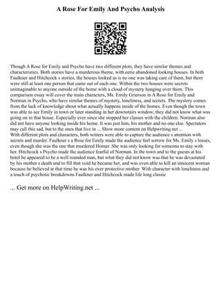A Rose For Emily And Psycho Analysis
Though A Rose for Emily and Psycho have two different plots, they have similar themes and
characteristics. Both stories have a murderous theme, with eerie abandoned looking houses. In both
Faulkner and Hitchcock s stories, the houses looked as is no one was taking care of them, but there
were still at least one person that came out of each one. Within the two houses were secrets
unimaginable to anyone outside of the home with a cloud of mystery hanging over them. This
comparison essay will cover the main characters, Ms. Emily Grierson in A Rose for Emily and
Norman in Psycho, who have similar themes of mystery, loneliness, and secrets. The mystery comes
from the lack of knowledge about what actually happens inside of the homes. Even though the town
was able to see Emily in town or later standing in her downstairs window, they did not know what was
going on in that house. Especially ever since she stopped her classes with the children. Norman also
did not have anyone looking inside his home. It was just him, his mother and no one else. Spectators
may call this sad, but to the ones that live in ... Show more content on Helpwriting.net ...
With different plots and characters, both writers were able to capture the audience s attention with
secrets and murder. Faulkner s a Rose for Emily made the audience feel sorrow for Ms. Emily s losses,
even though she was the one that murdered Homer. She was only looking for someone to stay with
her. Hitchcock s Psycho made the audience fearful of Norman. In the town and to the guests at his
hotel he appeared to be a well rounded man, but what they did not know was that he was devastated
by his mother s death and to fill that void he became her, and was even able to kill an innocent woman
because he believed at that time he was his over protective mother. With character with loneliness and
a touch of psychotic breakdowns Faulkner and Hitchcock made life long classic
... Get more on HelpWriting.net ...
 