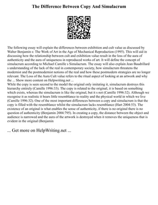 The Difference Between Copy And Simulacrum
The following essay will explain the differences between exhibition and cult value as discussed by
Walter Benjamin s: The Work of Art in the Age of Mechanical Reproduction (1995). This will aid in
discussing how the relationship between cult and exhibition value result in the loss of the aura of
authenticity and the aura of uniqueness in reproduced works of art. It will define the concept of
simulacrum according to Michael Camille s Simulacrum. The essay will also explain Jean Baudrillard
s understanding of the lack of the real in contemporary society, how simulacrum threatens the
modernist and the postmodernist notions of the real and how these postmodern strategies are no longer
relevant. The Loss of the Aura Cult value refers to the ritual aspect of looking at an artwork and why
the ... Show more content on Helpwriting.net ...
While the copy is seen second to the model the original only imitating it, simulacrum destroys this
hierarchy entirely (Camille 1996:33). The copy is related to the original, it is based on something
which exists, whereas the simulacrum is like the original, but it s not (Camille 1996:32). Although we
recognise it as realistic it bears little resemblance to reality and the physical world in which we live
(Camille 1996:32). One of the most important differences between a copy and simulacrum is that the
copy is filled with the resemblance whilst the simulacrum lacks resemblance (Hart 2004:53). The
existence of an original is what enables the sense of authenticity, if there is no original there is no
question of authenticity (Benjamin 2004:795). In creating a copy, the distance between the object and
audience is narrowed and the aura of the artwork is destroyed when it removes the uniqueness that is
evident in the original (Benjamin
... Get more on HelpWriting.net ...
 
