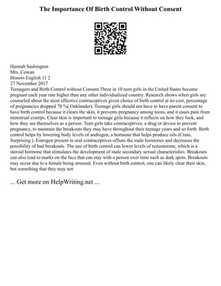 The Importance Of Birth Control Without Consent
Hannah Sashington
Mrs. Cowan
Honors English 11 2
27 November 2017
Teenagers and Birth Control without Consent Three in 10 teen girls in the United States become
pregnant each year rate higher than any other individualized country. Research shows when girls are
counseled about the most effective contraceptives given choice of birth control at no cost, percentage
of pregnancies dropped 78 %( Oaklander). Teenage girls should not have to have parent consent to
have birth control because it clears the skin, it prevents pregnancy among teens, and it eases pain from
menstrual cramps. Clear skin is important to teenage girls because it reflects on how they look, and
how they see themselves as a person. Teen girls take contraceptives; a drug or device to prevent
pregnancy, to maintain the breakouts they may have throughout their teenage years and so forth. Birth
control helps by lowering body levels of androgen, a hormone that helps produce oils (Crain,
Surprising ). Estrogen present in oral contraceptives offsets the male hormones and decreases the
possibility of bad breakouts. The use of birth control can lower levels of testosterone, which is a
steroid hormone that stimulates the development of male secondary sexual characteristics. Breakouts
can also lead to marks on the face that can stay with a person over time such as dark spots. Breakouts
may occur due to a female being stressed. Even without birth control, one can likely clear their skin,
but something that they may not
... Get more on HelpWriting.net ...
 