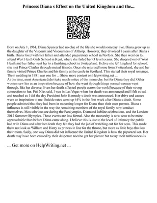 Princess Diana s Effect on the United Kingdom and the...
Born on July 1, 1961, Diana Spencer had no clue of the life she would someday live. Diana grew up as
the daughter of the Viscount and Viscountess of Althorp. However, they divorced 8 years after Diana s
birth. Diana lived with her father and attended preparatory school in Norfolk. She then went on to
attend West Heath Girls School in Kent, where she failed her O level exams. She dropped out of West
Heath and her father sent her to a finishing school in Switzerland. Before she left England for school,
she met Prince Charles through mutual friends. Once she returned home from Switzerland, she and her
family visited Prince Charles and his family at the castle in Scotland. This started their royal romance.
Their wedding in 1981 was one for ... Show more content on Helpwriting.net ...
At the time, most American didn t take much notice of the monarchy, but for Diana they did. Other
women saw her as an inspiration because of how she went through things normal women went
through, like her divorce. Even her death affected people across the world because of their strong
connection to her. Pati Nies said, I was in Las Vegas when her death was announced and I felt as sad
and touched as I did the day President John Kennedy s death was announced. Her drive and causes
were an inspiration to me. Suicide rates went up 44% in the first week after Diana s death. Some
people admitted that they had been in mourning longer for Diana than their own parents. Diana s
influence is still visible in the way the remaining members of the royal family now conduct
themselves. Most obvious are during the Paralympics, Diamond Jubilee celebrations, and the London
2012 Summer Olympics. These events are less formal. Also the monarchy is now seen to be more
approachable than before Diana came along. I believe this is due to the level of intimacy the public
had with Diana and after her death they felt they had the job of watching out for her sons. This made
them not look as William and Harry as princes in line for the throne, but more as little boys that lost
their mom. Sadly, one way Diana did not influence the United Kingdom is how the paparazzi act. Her
death may have been caused by their desperate need to get her picture but today their ruthlessness is
... Get more on HelpWriting.net ...
 