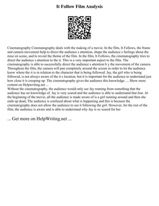 It Follow Film Analysis
Cinematography Cinematography deals with the making of a movie. In the film, It Follows, the frame
and camera movement help to direct the audience s attention, shape the audience s feelings about the
mise en scene, and to reveal the theme of the film. In the film, It Follows, the cinematography tries to
direct the audience s attention to the it. This is a very important aspect to the film. The
cinematography is able to successfully direct the audience s attention b y the movement of the camera.
Throughout the film, the camera will pan completely around the screen in order to let the audience
know where the it is in relation to the character that is being followed. Jay, the girl who is being
followed, is not always aware of the it s location, but it is important for the audience to understand just
how close it is creeping up. The cinematography gives the audience this knowledge. ... Show more
content on Helpwriting.net ...
Without the cinematography, the audience would only see Jay running from something that the
audience has no knowledge of. Jay is very scared and the audience is able to understand that fear. At
the beginning of the movie, all the audience is made aware of is a girl running around and then she
ends up dead, The audience is confused about what is happening and this is because the
cinematography does not allow the audience to see it following the girl. However, for the rest of the
film, the audience is aware and is able to understand why Jay is so scared for her
... Get more on HelpWriting.net ...
 