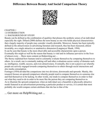Difference Between Beauty And Social Comparison Theory
CHAPTER 1
1.0 INTRODUCTION
1.1 BACKGROUND OF STUDY
Beauty can be defined as the combination of qualities that pleases the aesthetic senses of an individual
especially the sight. Dillard (2008) defines the term beauty as one who holds physical characteristics
that a largely majority of people may consider visually desirable. Moreover, beauty has been typically
defined as the attractiveness in advertising literature and research, thus has been measured, almost
invariably, on a single attractive or unattractive dimension (Langmeyer Shank, 1994).
It can be seen that beauty is the most observable and accessible characteristic upon a person.
Eventually this might as well be the reason that beauty is vital and its influence pervasive in the lives
of almost every ... Show more content on Helpwriting.net ...
The theory explained how humans tend to constantly evaluate themselves by comparing themselves to
others. As a result, one is constantly making self and other evaluations across variety of domains such
as; intelligence, wealth, success, and even attractiveness. Eventually, this is not a passive act whereby
people are actively engaged towards comparing themselves to others through social interactions and
also media consumption.
Festinger (1954) divided the comparisons into two divisions; downwards and upwards. Mainly, this
research focuses on upward comparison whereby people tend to compare themselves to someone else
and find themselves to be lacking. In other words, one tends to compare themselves in order to find
out what they need to do in order to be more like the person they are comparing themselves to.
As to illustrate the upward comparison; when an individual sees a beautiful or physically attractive
model featured in an advertisement promoting a particular product or service, it is certain that most
probably she would compare certain attributes that she has to that of the
... Get more on HelpWriting.net ...
 