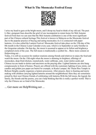 What Is The Mooncake Festival Essay
I arise my head to gaze at the bright moon, and I droop my head to think of my old sod. The poet
Li Bai s poignant lines describe the grief of one incompetent to return home for Mid Autumn
festival.From here we can seen that the Mid Autumn celebration is one of the most significant
part of the Chinese cultural heritage.This festival is known in Malaysia as the Mooncake festival
due to the popular practice of buying and eating mooncakes.As it is connected with paper
lanterns, it is also called the Lantern Festival. Mooncake festival take place on the 15th day of the
8th month in the Chinese Lunar Calender every year, which is in September or early October in
the Gregorian calendar. On that day, the moon is assumed to appear at its fullest and brightest,a
completed circle of the year. The full moon is traditionally a symbol for... Show more content on
Helpwriting.net ...
Today, it is still an occasion for outdoor reunions among friends and relatives to enjoy the food and
watch the moon. On the 15th night when the moon is shinning its brightest, offerings of
mooncakes, deep fried chicken, roasted pork, water calthrops, yam, water melon seeds and
Chinese tea are made to deities and ancestors on the praying altar. Lighted lanterns are also hung
conspicuously in front of homes. Prayers are offered with the customary lighting of joss sticks, red
candles and golden joss paper are burnt.For example, in Kuala Lumpur, the Thean Hou Temple in
Robson Heights usually organizes a lantern procession. After prayers, there is feasting and merry
making with children carrying lighted lanterns around the neighborhood. Here they are sometimes
joined by their non Chinese friends of celebrating with lanterns.With the full moon, the legend, the
family, the friends and the poems, you can t help thinking that this is really a perfect world. That is
why the Chinese are so fond of the Mooncake
... Get more on HelpWriting.net ...
 