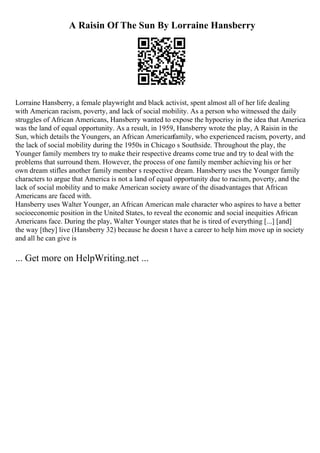 A Raisin Of The Sun By Lorraine Hansberry
Lorraine Hansberry, a female playwright and black activist, spent almost all of her life dealing
with American racism, poverty, and lack of social mobility. As a person who witnessed the daily
struggles of African Americans, Hansberry wanted to expose the hypocrisy in the idea that America
was the land of equal opportunity. As a result, in 1959, Hansberry wrote the play, A Raisin in the
Sun, which details the Youngers, an African American
family, who experienced racism, poverty, and
the lack of social mobility during the 1950s in Chicago s Southside. Throughout the play, the
Younger family members try to make their respective dreams come true and try to deal with the
problems that surround them. However, the process of one family member achieving his or her
own dream stifles another family member s respective dream. Hansberry uses the Younger family
characters to argue that America is not a land of equal opportunity due to racism, poverty, and the
lack of social mobility and to make American society aware of the disadvantages that African
Americans are faced with.
Hansberry uses Walter Younger, an African American male character who aspires to have a better
socioeconomic position in the United States, to reveal the economic and social inequities African
Americans face. During the play, Walter Younger states that he is tired of everything [...] [and]
the way [they] live (Hansberry 32) because he doesn t have a career to help him move up in society
and all he can give is
... Get more on HelpWriting.net ...
 