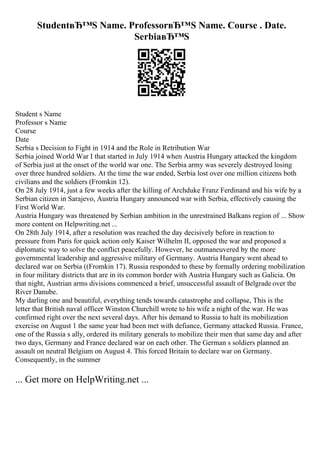 StudentвЂ™S Name. ProfessorвЂ™S Name. Course . Date.
SerbiaвЂ™S
Student s Name
Professor s Name
Course
Date
Serbia s Decision to Fight in 1914 and the Role in Retribution War
Serbia joined World War I that started in July 1914 when Austria Hungary attacked the kingdom
of Serbia just at the onset of the world war one. The Serbia army was severely destroyed losing
over three hundred soldiers. At the time the war ended, Serbia lost over one million citizens both
civilians and the soldiers (Fromkin 12).
On 28 July 1914, just a few weeks after the killing of Archduke Franz Ferdinand and his wife by a
Serbian citizen in Sarajevo, Austria Hungary announced war with Serbia, effectively causing the
First World War.
Austria Hungary was threatened by Serbian ambition in the unrestrained Balkans region of ... Show
more content on Helpwriting.net ...
On 28th July 1914, after a resolution was reached the day decisively before in reaction to
pressure from Paris for quick action only Kaiser Wilhelm II, opposed the war and proposed a
diplomatic way to solve the conflict peacefully. However, he outmaneuvered by the more
governmental leadership and aggressive military of Germany. Austria Hungary went ahead to
declared war on Serbia ((Fromkin 17). Russia responded to these by formally ordering mobilization
in four military districts that are in its common border with Austria Hungary such as Galicia. On
that night, Austrian arms divisions commenced a brief, unsuccessful assault of Belgrade over the
River Danube.
My darling one and beautiful, everything tends towards catastrophe and collapse, This is the
letter that British naval officer Winston Churchill wrote to his wife a night of the war. He was
confirmed right over the next several days. After his demand to Russia to halt its mobilization
exercise on August 1 the same year had been met with defiance, Germany attacked Russia. France,
one of the Russia s ally, ordered its military generals to mobilize their men that same day and after
two days, Germany and France declared war on each other. The German s soldiers planned an
assault on neutral Belgium on August 4. This forced Britain to declare war on Germany.
Consequently, in the summer
... Get more on HelpWriting.net ...
 